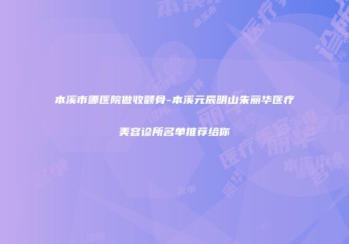 本溪市哪医院做收颧骨-本溪元辰明山朱丽华医疗美容诊所名单推荐给你