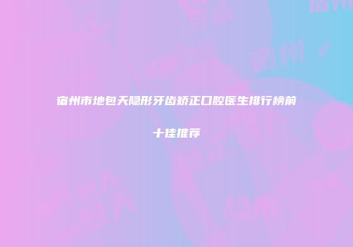 宿州市地包天隐形牙齿矫正口腔医生排行榜前十佳推荐