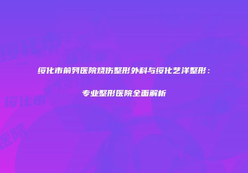 绥化市前列医院烧伤整形外科与绥化艺洋整形:专业整形医院全面解析