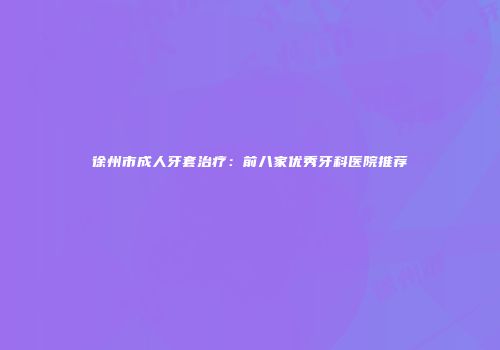 徐州市成人牙套治疗:前八家优秀牙科医院推荐