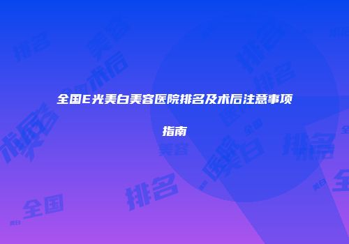 全国E光美白美容医院排名及术后注意事项指南