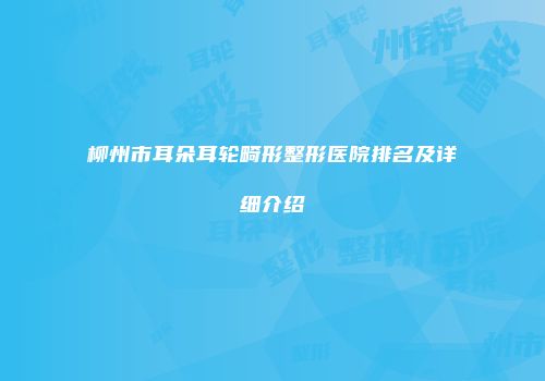 柳州市耳朵耳轮畸形整形医院排名及详细介绍