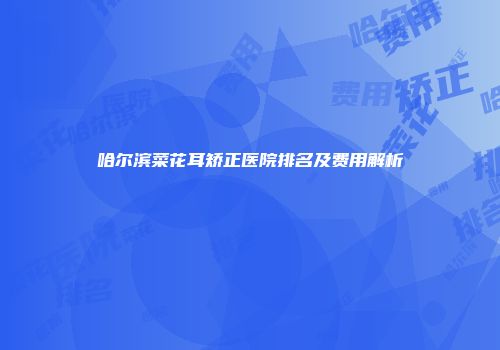 哈尔滨菜花耳矫正医院排名及费用解析