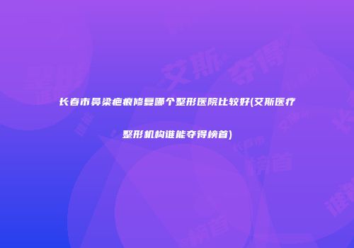 长春市鼻梁疤痕修复哪个整形医院比较好(艾斯医疗整形机构谁能夺得榜首)