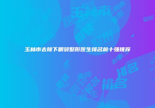 玉林市去除下眼袋整形医生排名前十强推荐