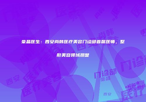 柴晶医生：西安尚韩医疗美容门诊部首席医师，整形美容领域翘楚