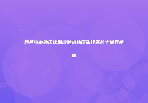 葫芦岛市韩国仕诺康种植体医生排名前十推荐榜单