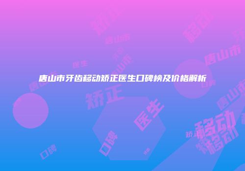 唐山市牙齿移动矫正医生口碑榜及价格解析