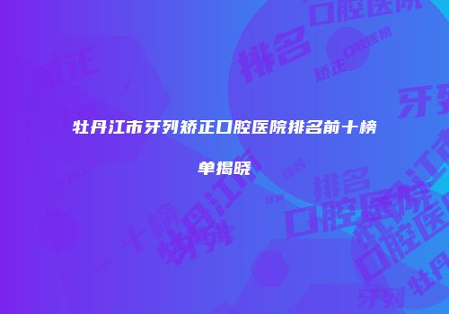 牡丹江市牙列矫正口腔医院排名前十榜单揭晓