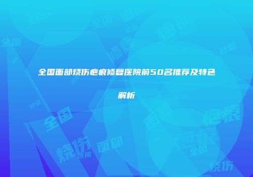 全国面部烧伤疤痕修复医院前50名推荐及特色解析