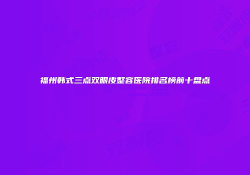 福州韩式三点双眼皮整容医院排名榜前十盘点