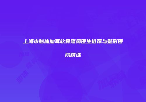 上海市膨体加耳软骨隆鼻医生推荐与整形医院精选