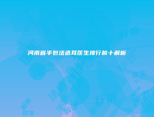 河南省半包法造耳医生排行前十解析