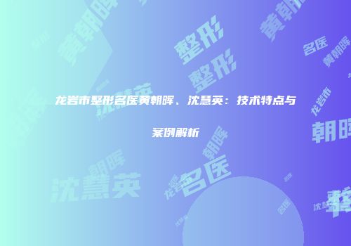龙岩市整形名医黄朝晖、沈慧英：技术特点与案例解析