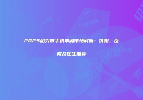 2025绍兴市手术丰胸市场解析：价格、医院及医生推荐