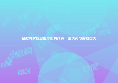 合肥两家知名整形机构详解：壹美尚与好肤恒美