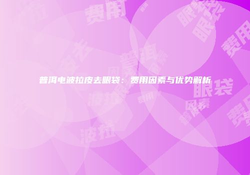 普洱电波拉皮去眼袋:费用因素与优势解析