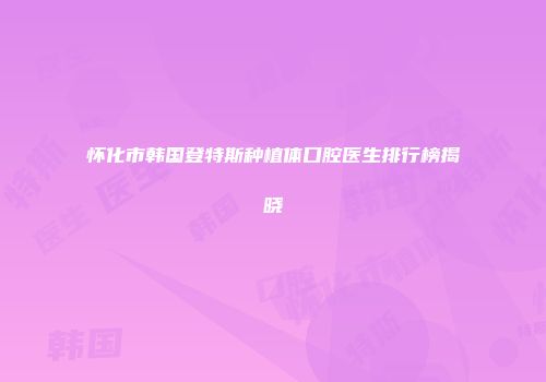 怀化市韩国登特斯种植体口腔医生排行榜揭晓