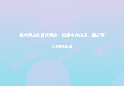 娄底美之约医疗美容：融合中韩技术，面部填充术领航者