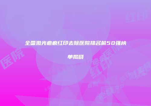 全国激光疤痕红印去除医院排名前50强榜单揭晓