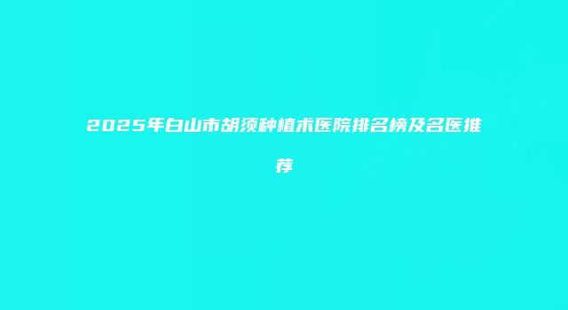2025年白山市胡须种植术医院排名榜及名医推荐
