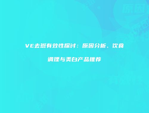 VE去斑有效性探讨:原因分析、饮食调理与美白产品推荐