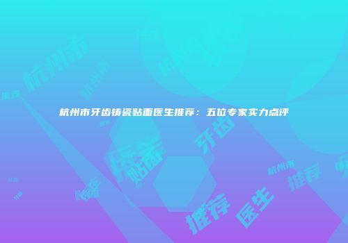杭州市牙齿铸瓷贴面医生推荐：五位专家实力点评