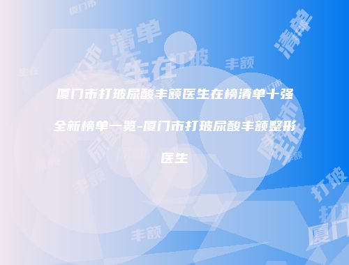 厦门市打玻尿酸丰额医生在榜清单十强全新榜单一览-厦门市打玻尿酸丰额整形医生