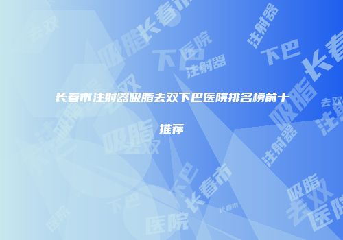 长春市注射器吸脂去双下巴医院排名榜前十推荐