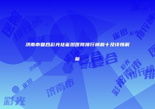 济南市复合彩光祛雀斑医院排行榜前十及详情解析