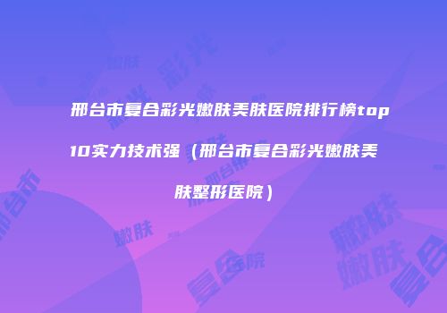 邢台市复合彩光嫩肤美肤医院排行榜top10实力技术强（邢台市复合彩光嫩肤美肤整形医院）