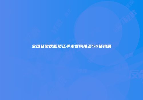 全国轻微反颌矫正手术医院排名50强揭晓