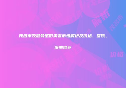 茂名市改颧骨整形美容市场解析及价格、医院、医生推荐