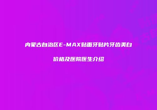 内蒙古自治区E-MAX贴面牙贴片牙齿美白价格及医院医生介绍