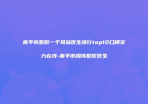 南平市整形一个耳朵医生排行top10口碑实力在线-南平市周伟整形医生