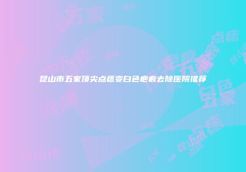 昆山市五家顶尖点痣变白色疤痕去除医院推荐