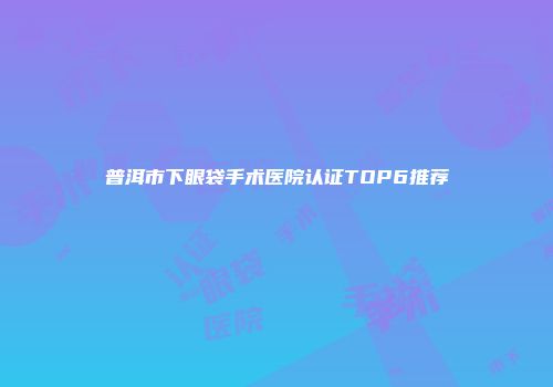 普洱市下眼袋手术医院认证TOP6推荐