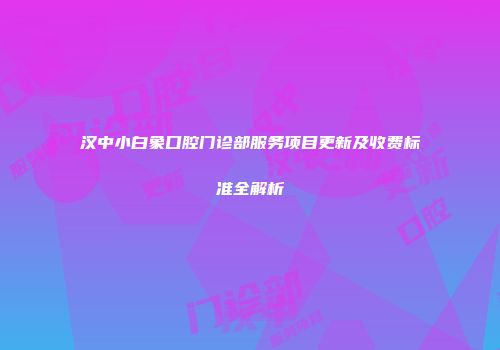 汉中小白象口腔门诊部服务项目更新及收费标准全解析