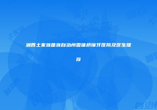 湘西土家族苗族自治州固体桥镶牙医院及医生推荐