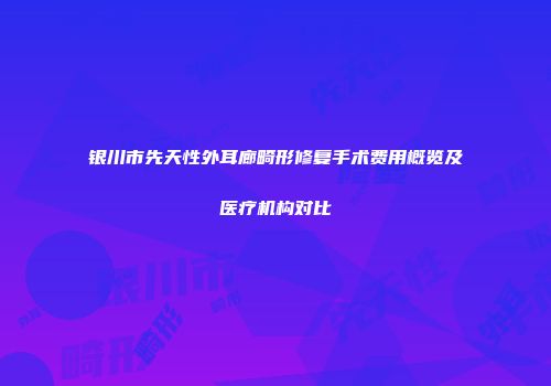 银川市先天性外耳廊畸形修复手术费用概览及医疗机构对比