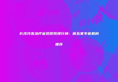 长沙冷冻治疗雀斑医院排行榜：前五家专业机构推荐
