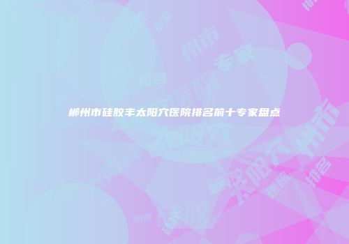 郴州市硅胶丰太阳穴医院排名前十专家盘点