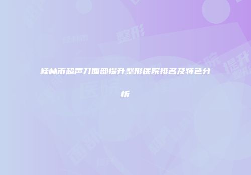 桂林市超声刀面部提升整形医院排名及特色分析