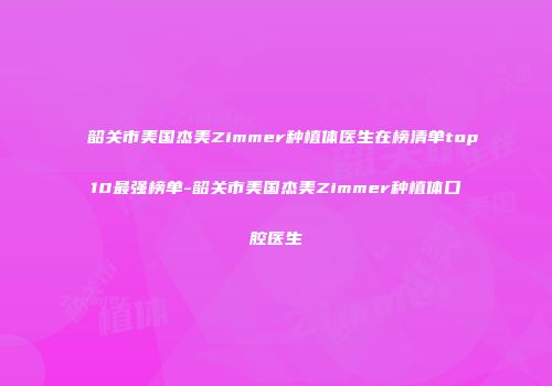 韶关市美国杰美Zimmer种植体医生在榜清单top10最强榜单-韶关市美国杰美Zimmer种植体口腔医生