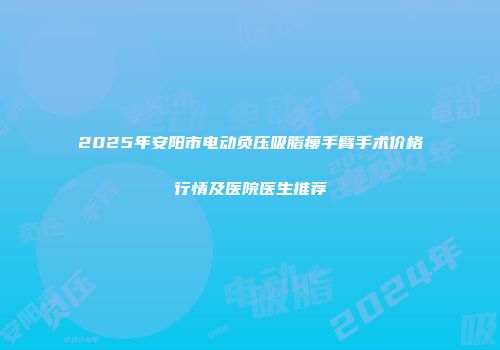 2025年安阳市电动负压吸脂瘦手臂手术价格行情及医院医生推荐