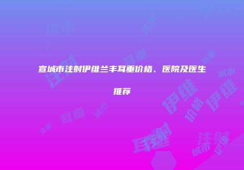 宣城市注射伊维兰丰耳垂价格、医院及医生推荐