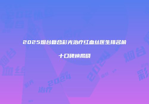 2025烟台复合彩光治疗红血丝医生排名前十口碑榜揭晓