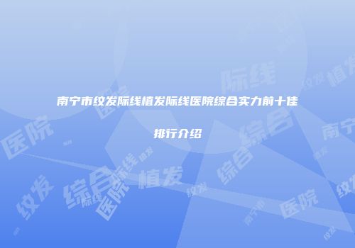 南宁市纹发际线植发际线医院综合实力前十佳排行介绍