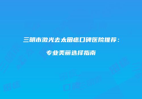 三明市激光去太田痣口碑医院推荐:专业美丽选择指南