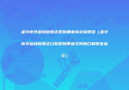 金华市牙齿轻微矫正医院哪家成功案例多(金华市牙齿轻微矫正口腔医院便宜又好的口碑医生选它)